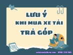 Một số lưu ý khi mua xe tải trả góp